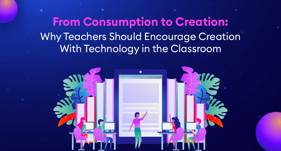 From Consumption to Creation Why Teachers Should Encourage Creation With Technology in the Classroom